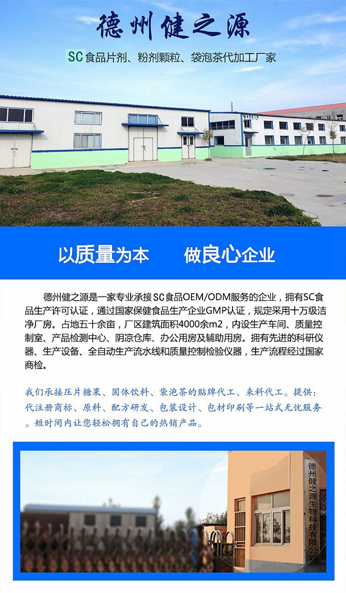 德州健之源生物科技是一家專業(yè)承接OEM代加工、ODM服務(wù)的公司。公司擁有GM認證SC認證的10萬級標準廠房，流水生產(chǎn)線承接粉劑，片劑，袋泡茶，顆粒劑 等劑型的成品、半成品代加工。公司占地十余畝，廠區(qū)建筑面積2000m2，內(nèi)設(shè)生產(chǎn)用房、質(zhì)量控制檢測、辦公用房及輔助用房。擁有先進的科研儀器、生產(chǎn)設(shè)備 、全自動生產(chǎn)流水線和質(zhì)量控制檢驗儀器，能自主完成三維混合、全自動粉劑填 充灌裝等前沿的工藝和技術(shù)。